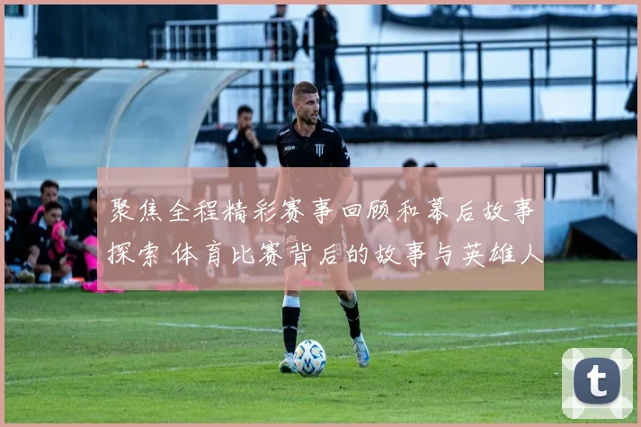聚焦全程精彩赛事回顾和幕后故事探索 体育比赛背后的故事与英雄人物