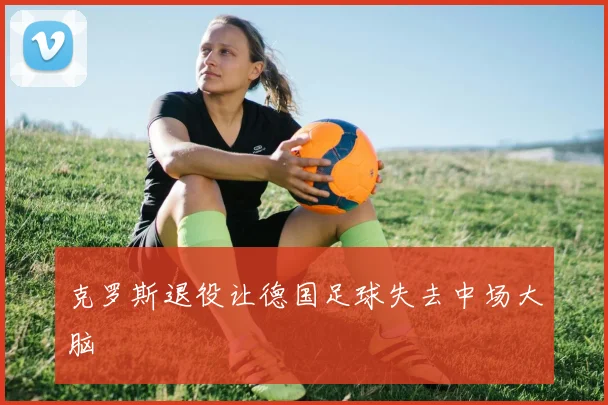 克罗斯退役让德国足球失去中场大脑