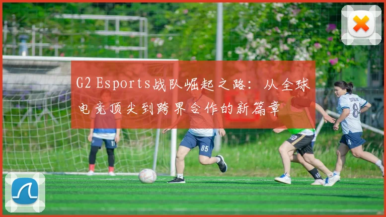 G2 Esports战队崛起之路：从全球电竞顶尖到跨界合作的新篇章