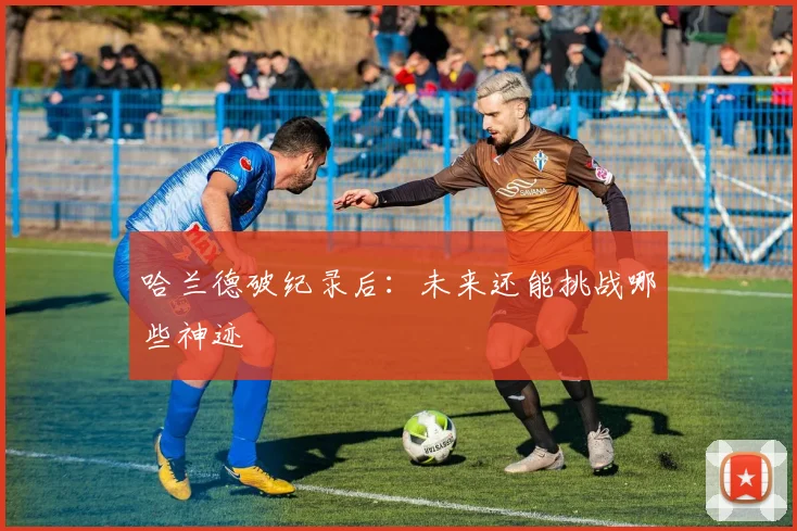 哈兰德破纪录后：未来还能挑战哪些神迹
