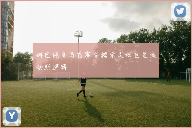 姆巴佩皇马首赛季揭示足坛巨星流动新逻辑