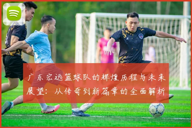 广东宏远篮球队的辉煌历程与未来展望：从传奇到新篇章的全面解析