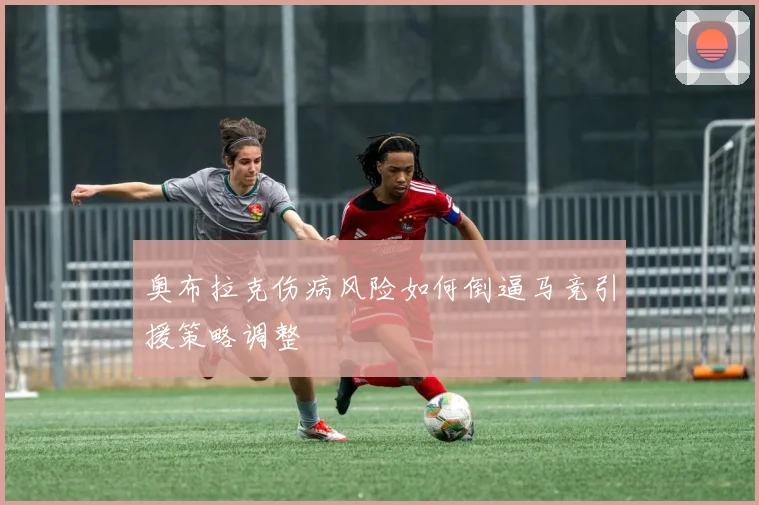 奥布拉克伤病风险如何倒逼马竞引援策略调整