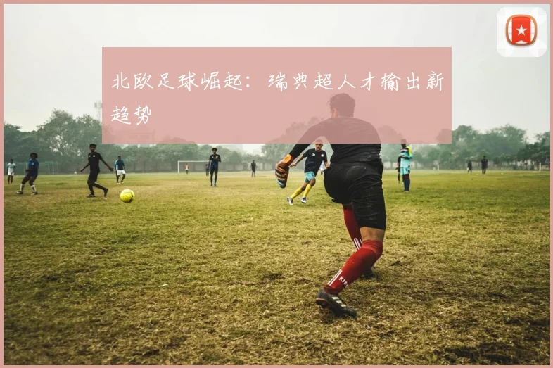 北欧足球崛起：瑞典超人才输出新趋势