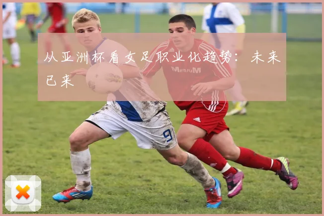 从亚洲杯看女足职业化趋势：未来已来