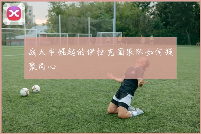 战火中崛起的伊拉克国家队如何凝聚民心