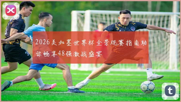 2026美加墨世界杯全景观赛指南助你畅享48强激战盛宴