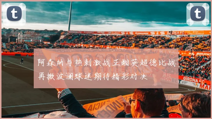 阿森纳与热刺激战正酣英超德比战再掀波澜球迷期待精彩对决